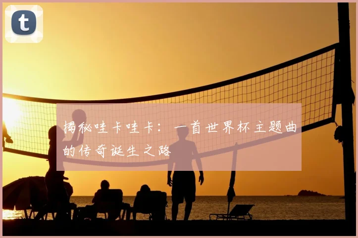 揭秘哇卡哇卡：一首世界杯主题曲的传奇诞生之路