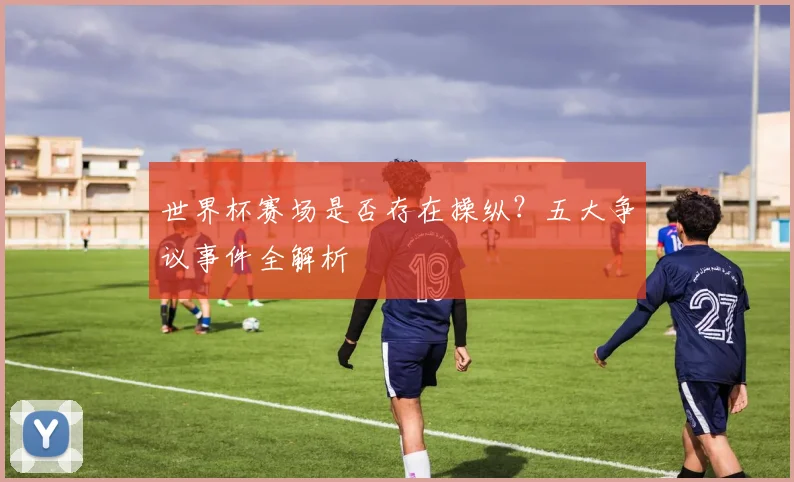世界杯赛场是否存在操纵？五大争议事件全解析
