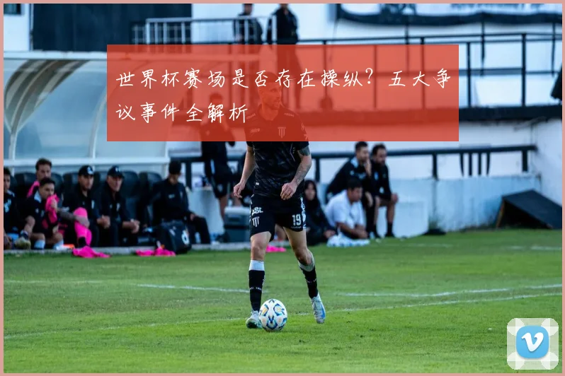 世界杯赛场是否存在操纵？五大争议事件全解析