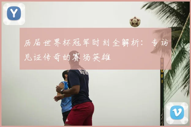 历届世界杯冠军时刻全解析：专访见证传奇的赛场英雄