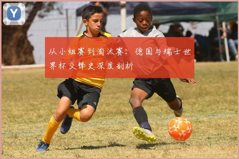 从小组赛到淘汰赛：德国与瑞士世界杯交锋史深度剖析