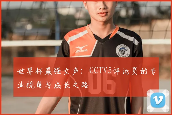 世界杯最强女声:CCTV5评论员的专业视角与成长之路