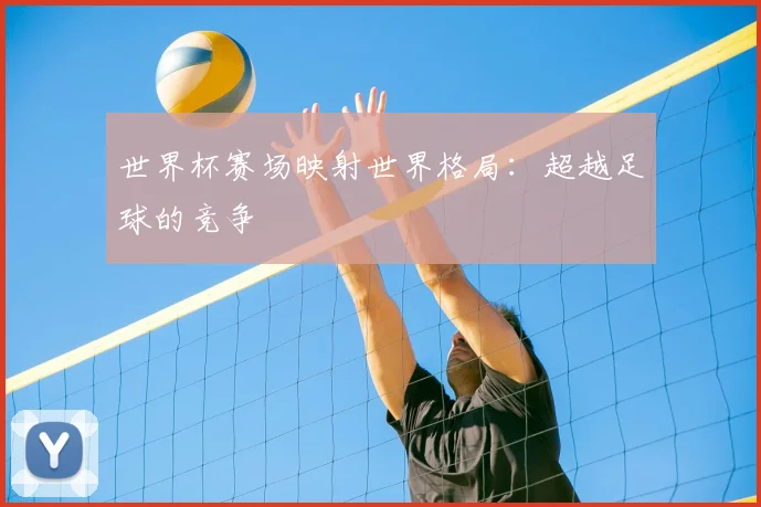 世界杯赛场映射世界格局：超越足球的竞争