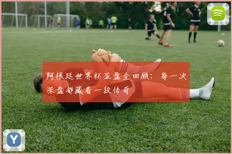 阿根廷世界杯亚盘全回顾：每一次深盘都藏着一段传奇