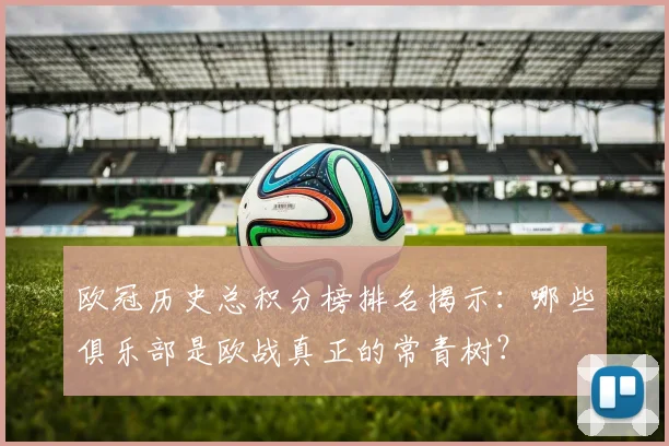 欧冠历史总积分榜排名揭示：哪些俱乐部是欧战真正的常青树？