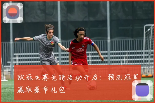 欧冠决赛竞猜活动开启:预测冠军赢取豪华礼包