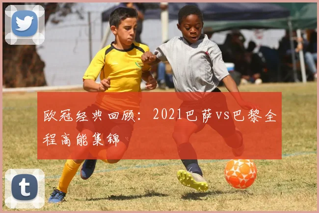 欧冠经典回顾：2021巴萨vs巴黎全程高能集锦