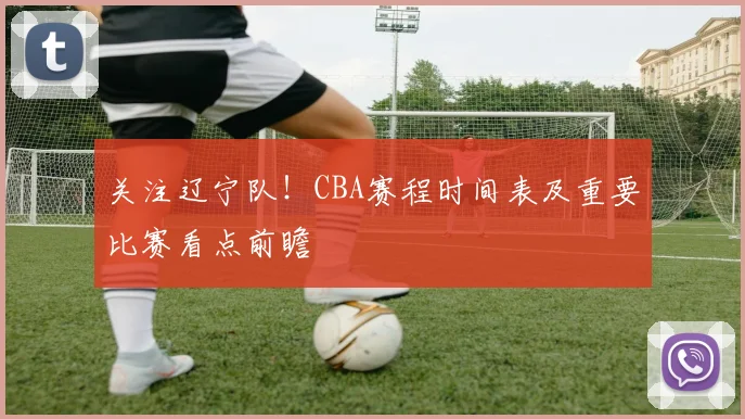 关注辽宁队！CBA赛程时间表及重要比赛看点前瞻
