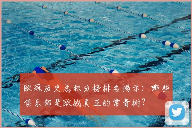 欧冠历史总积分榜排名揭示：哪些俱乐部是欧战真正的常青树？