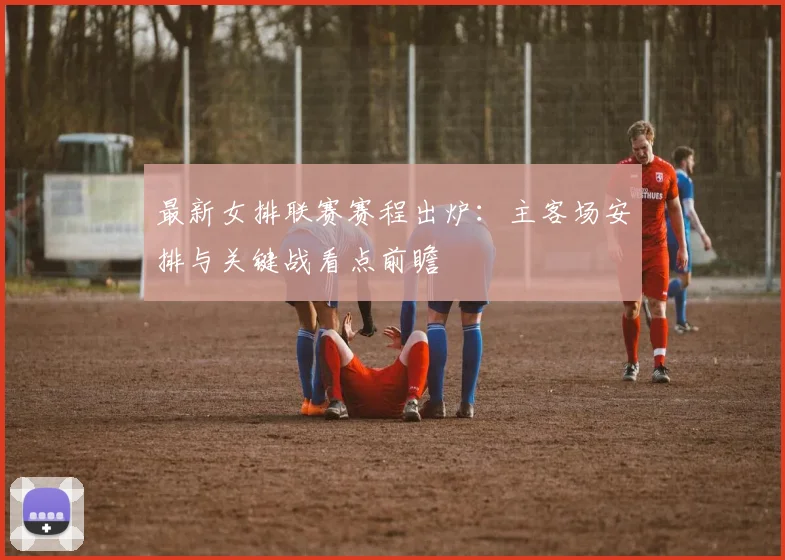 最新女排联赛赛程出炉：主客场安排与关键战看点前瞻