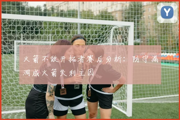 火箭不敌开拓者赛后分析：防守漏洞成火箭失利主因