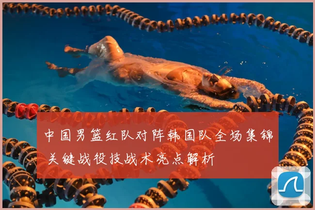 中国男篮红队对阵韩国队全场集锦 关键战役技战术亮点解析