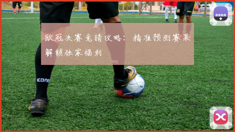 欧冠决赛竞猜攻略：精准预测赛果解锁独家福利