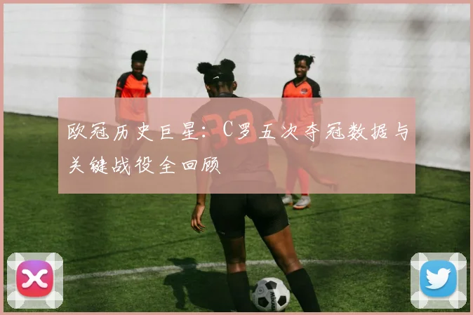 欧冠历史巨星：C罗五次夺冠数据与关键战役全回顾