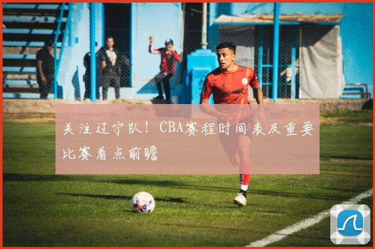 关注辽宁队！CBA赛程时间表及重要比赛看点前瞻