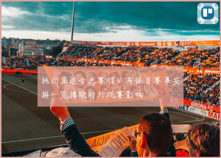 杭州亚运会总赛程公布体育赛事安排一览揭晓对外观赛影响
