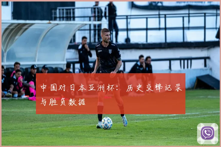 中国对日本亚洲杯：历史交锋记录与胜负数据