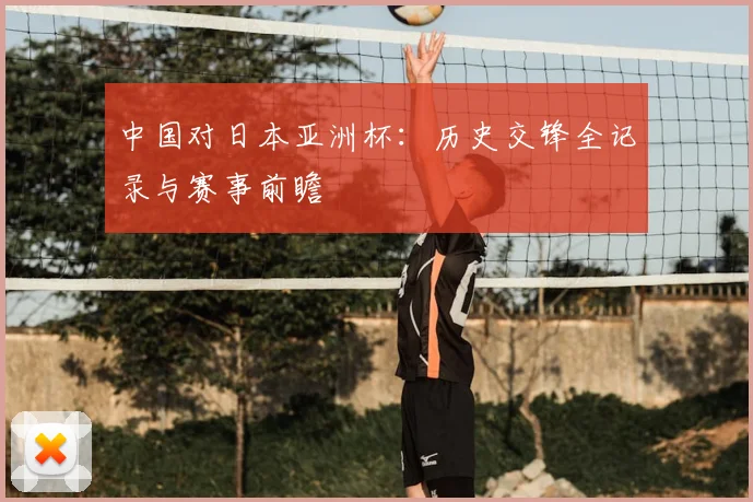 中国对日本亚洲杯：历史交锋全记录与赛事前瞻