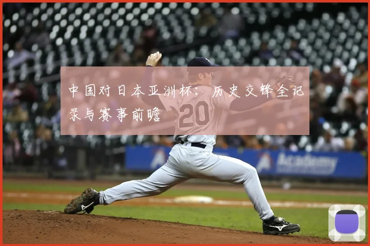 中国对日本亚洲杯：历史交锋全记录与赛事前瞻